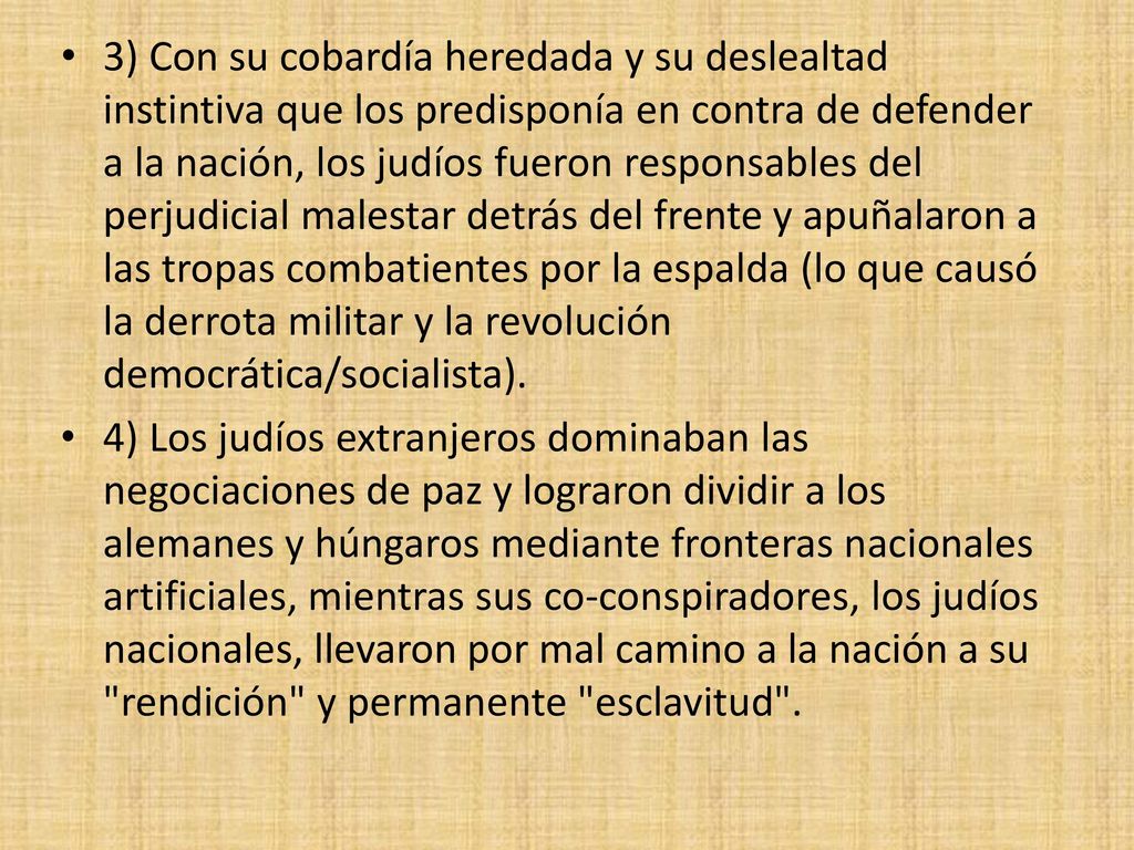 3) Con su cobardía heredada y su deslealtad instintiva que los predisponía en contra de defender a la nación, los judíos fueron responsables del perjudicial malestar detrás del frente y apuñalaron a las tropas combatientes por la espalda (lo que causó la derrota militar y la revolución democrática/socialista).