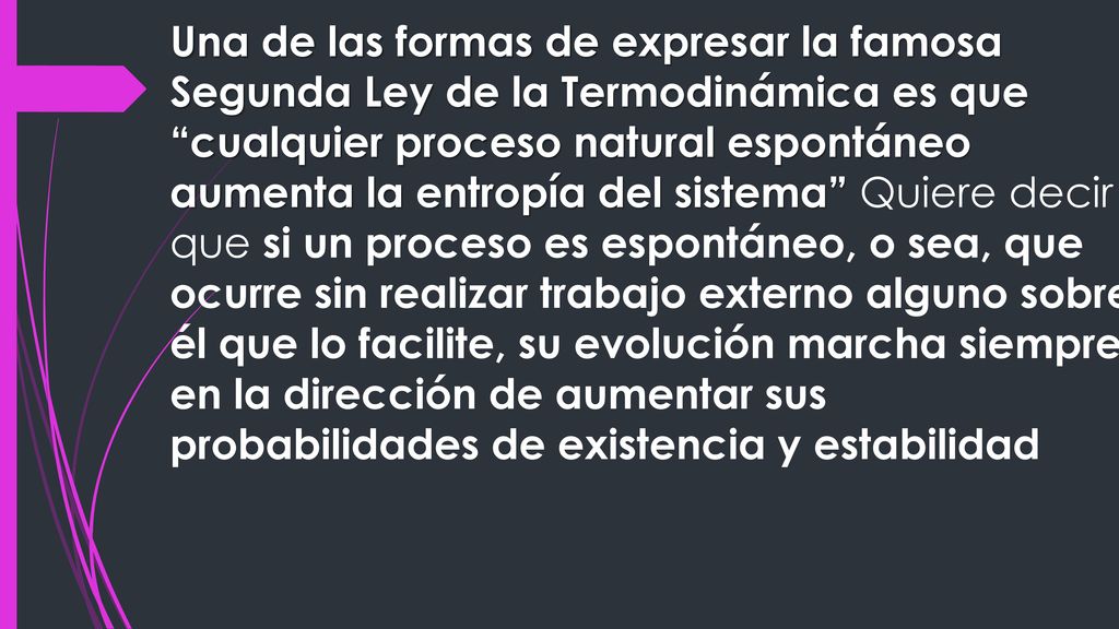 Una de las formas de expresar la famosa Segunda Ley de la Termodinámica es que cualquier proceso natural espontáneo aumenta la entropía del sistema Quiere decir que si un proceso es espontáneo, o sea, que ocurre sin realizar trabajo externo alguno sobre él que lo facilite, su evolución marcha siempre en la dirección de aumentar sus probabilidades de existencia y estabilidad