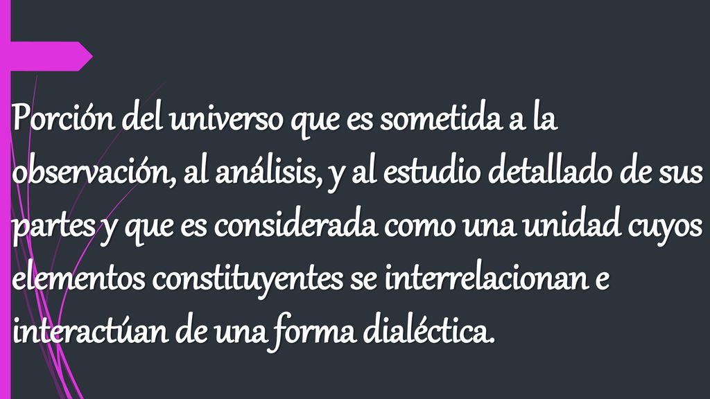 Porción del universo que es sometida a la observación, al análisis, y al estudio detallado de sus partes y que es considerada como una unidad cuyos elementos constituyentes se interrelacionan e interactúan de una forma dialéctica.