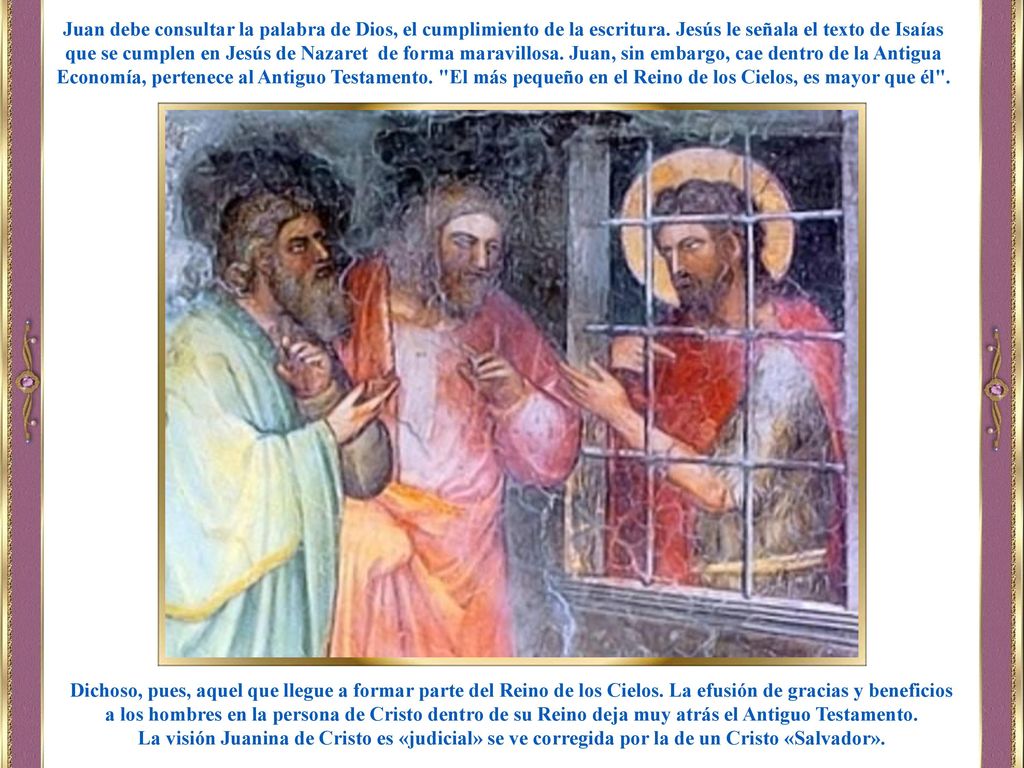 Juan debe consultar la palabra de Dios, el cumplimiento de la escritura. Jesús le señala el texto de Isaías que se cumplen en Jesús de Nazaret de forma maravillosa. Juan, sin embargo, cae dentro de la Antigua Economía, pertenece al Antiguo Testamento. El más pequeño en el Reino de los Cielos, es mayor que él .