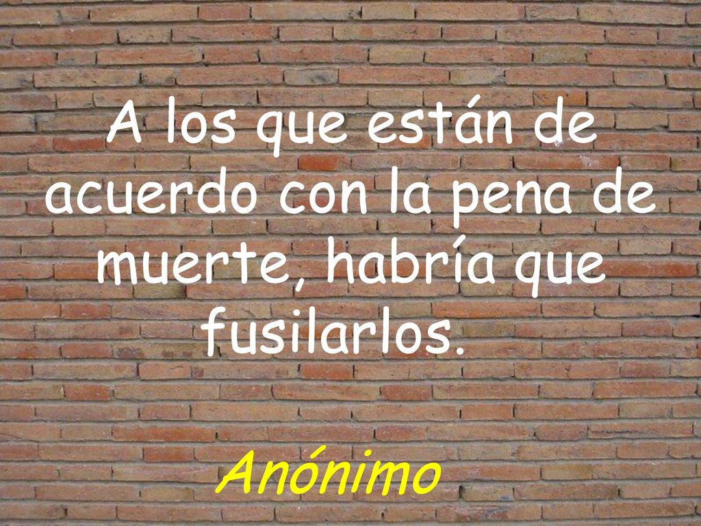 A los que están de acuerdo con la pena de muerte, habría que fusilarlos. Anónimo