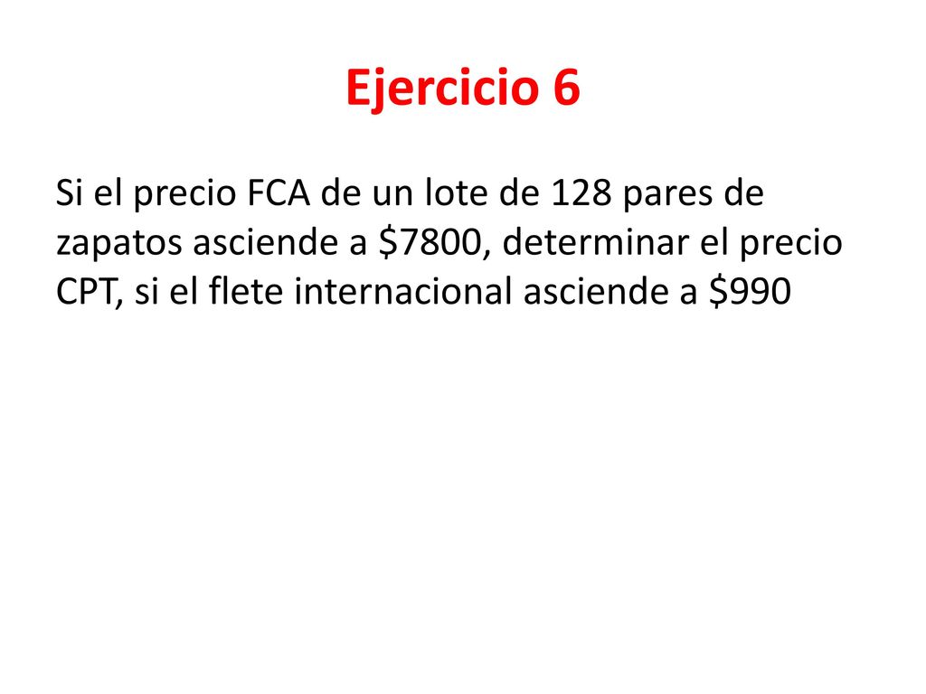 Ejercicio 6 Si el precio FCA de un lote de 128 pares de zapatos asciende a $7800, determinar el precio CPT, si el flete internacional asciende a $990.
