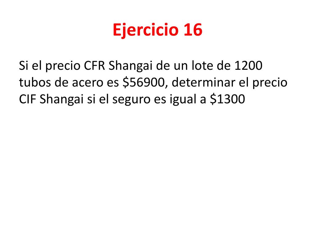 Ejercicio 16 Si el precio CFR Shangai de un lote de 1200 tubos de acero es $56900, determinar el precio CIF Shangai si el seguro es igual a $1300.