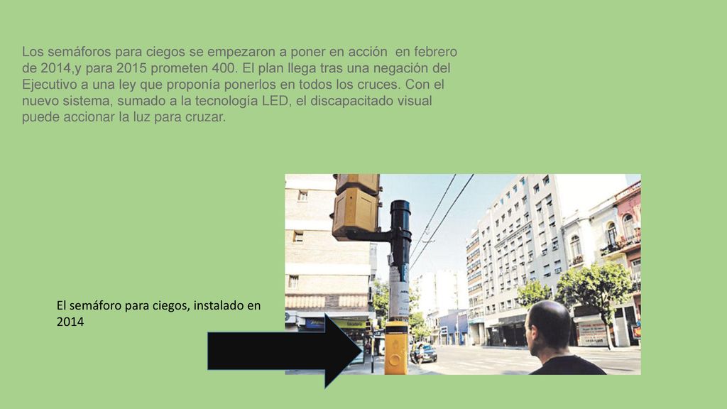 Los semáforos para ciegos se empezaron a poner en acción en febrero de 2014,y para 2015 prometen 400. El plan llega tras una negación del Ejecutivo a una ley que proponía ponerlos en todos los cruces. Con el nuevo sistema, sumado a la tecnología LED, el discapacitado visual puede accionar la luz para cruzar.