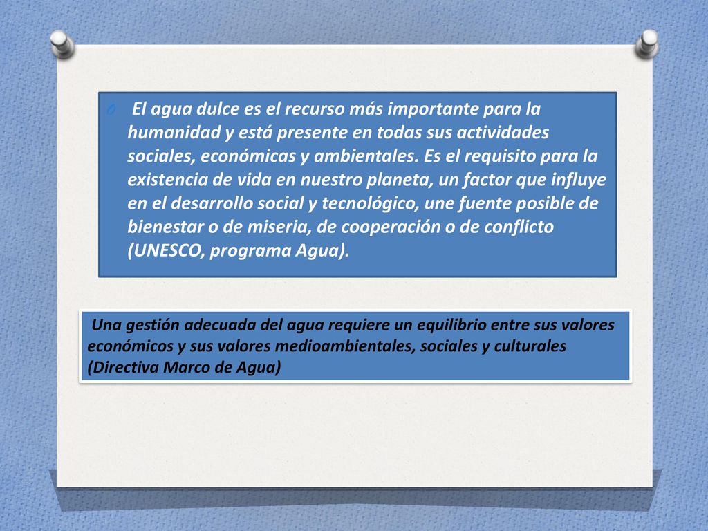 El agua dulce es el recurso más importante para la humanidad y está presente en todas sus actividades sociales, económicas y ambientales. Es el requisito para la existencia de vida en nuestro planeta, un factor que influye en el desarrollo social y tecnológico, une fuente posible de bienestar o de miseria, de cooperación o de conflicto (UNESCO, programa Agua).