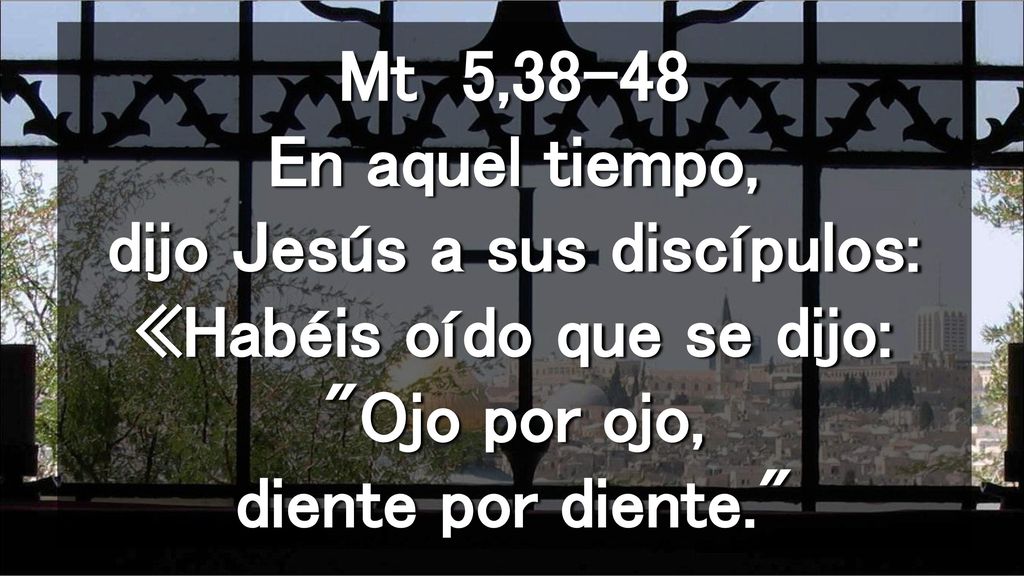 Mt 5,38-48 En aquel tiempo, dijo Jesús a sus discípulos: «Habéis oído que se dijo: Ojo por ojo, diente por diente.