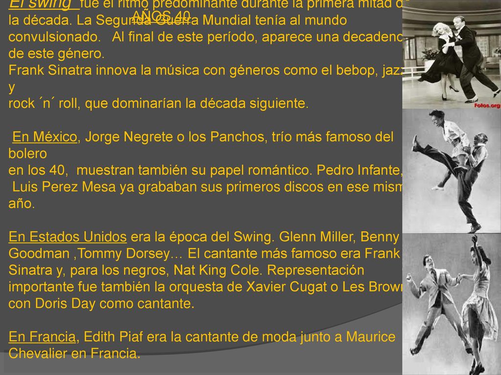 El swing fue el ritmo predominante durante la primera mitad de la década. La Segunda Guerra Mundial tenía al mundo convulsionado. Al final de este período, aparece una decadencia de este género. Frank Sinatra innova la música con géneros como el bebop, jazz y rock ´n´ roll, que dominarían la década siguiente. En México, Jorge Negrete o los Panchos, trío más famoso del bolero en los 40, muestran también su papel romántico. Pedro Infante, y Luis Perez Mesa ya grababan sus primeros discos en ese mismo año. En Estados Unidos era la época del Swing. Glenn Miller, Benny Goodman ,Tommy Dorsey… El cantante más famoso era Frank Sinatra y, para los negros, Nat King Cole. Representación importante fue también la orquesta de Xavier Cugat o Les Brown con Doris Day como cantante. En Francia, Edith Piaf era la cantante de moda junto a Maurice Chevalier en Francia. En España, se puso de moda Jorge Negrete en 1948.