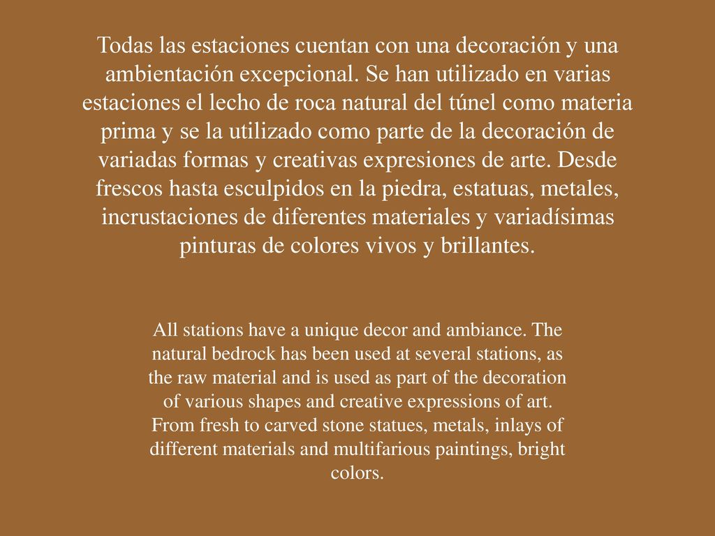 Todas las estaciones cuentan con una decoración y una ambientación excepcional. Se han utilizado en varias estaciones el lecho de roca natural del túnel como materia prima y se la utilizado como parte de la decoración de variadas formas y creativas expresiones de arte. Desde frescos hasta esculpidos en la piedra, estatuas, metales, incrustaciones de diferentes materiales y variadísimas pinturas de colores vivos y brillantes.