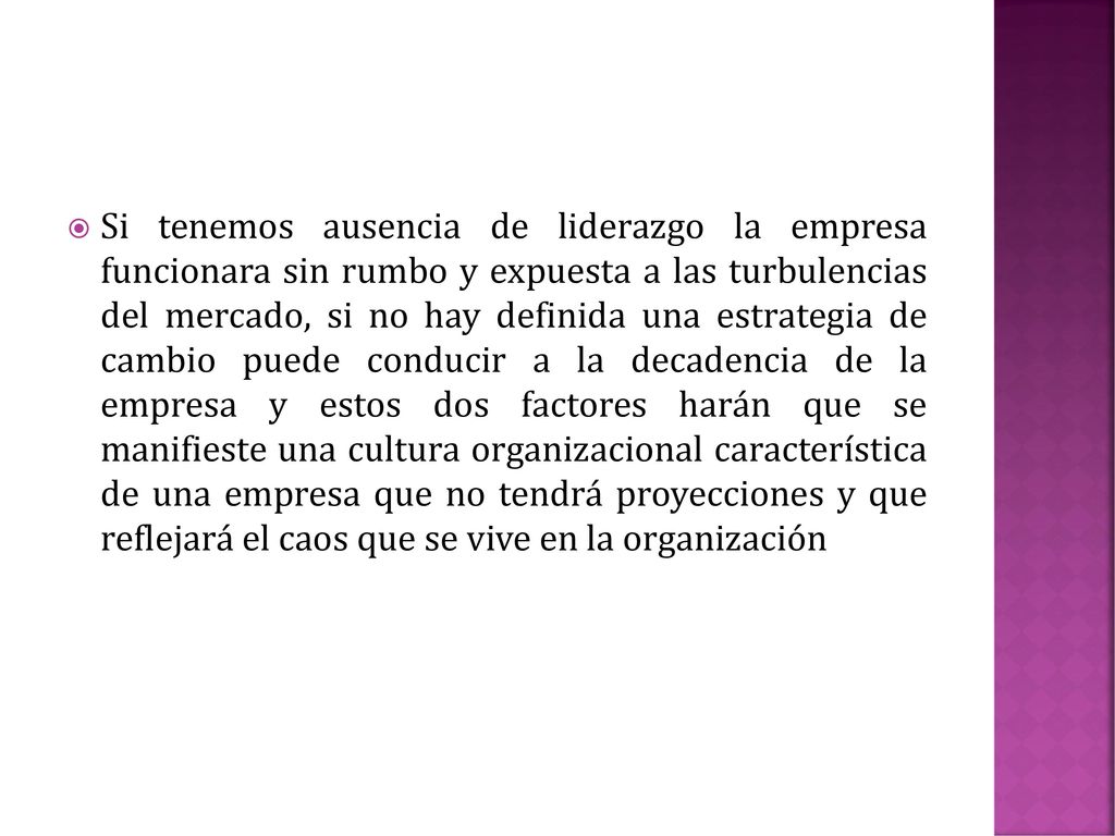 Si tenemos ausencia de liderazgo la empresa funcionara sin rumbo y expuesta a las turbulencias del mercado, si no hay definida una estrategia de cambio puede conducir a la decadencia de la empresa y estos dos factores harán que se manifieste una cultura organizacional característica de una empresa que no tendrá proyecciones y que reflejará el caos que se vive en la organización