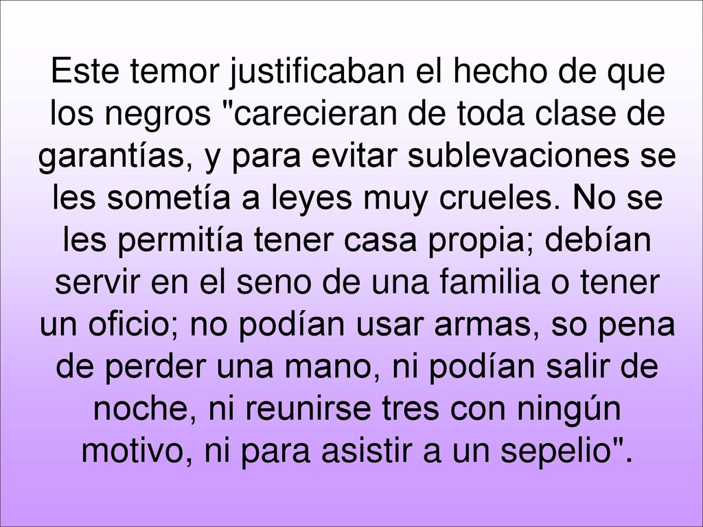 Este temor justificaban el hecho de que los negros carecieran de toda clase de garantías, y para evitar sublevaciones se les sometía a leyes muy crueles.