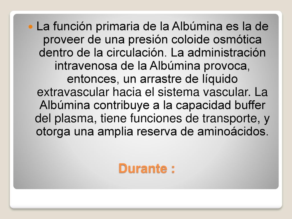 La función primaria de la Albúmina es la de proveer de una presión coloide osmótica dentro de la circulación. La administración intravenosa de la Albúmina provoca, entonces, un arrastre de líquido extravascular hacia el sistema vascular. La Albúmina contribuye a la capacidad buffer del plasma, tiene funciones de transporte, y otorga una amplia reserva de aminoácidos.