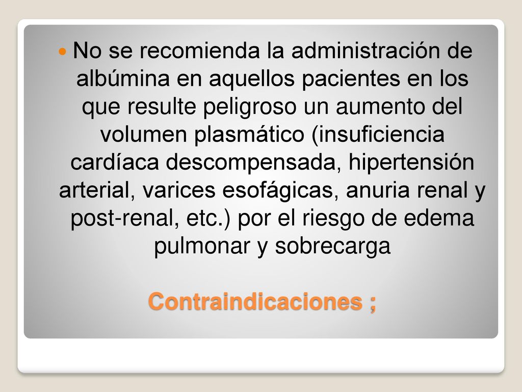 No se recomienda la administración de albúmina en aquellos pacientes en los que resulte peligroso un aumento del volumen plasmático (insuficiencia cardíaca descompensada, hipertensión arterial, varices esofágicas, anuria renal y post-renal, etc.) por el riesgo de edema pulmonar y sobrecarga