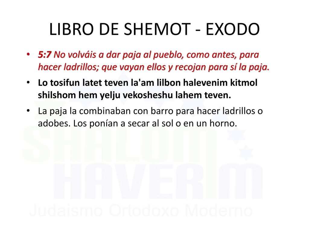 LIBRO DE SHEMOT - EXODO 5:7 No volváis a dar paja al pueblo, como antes, para hacer ladrillos; que vayan ellos y recojan para sí la paja.