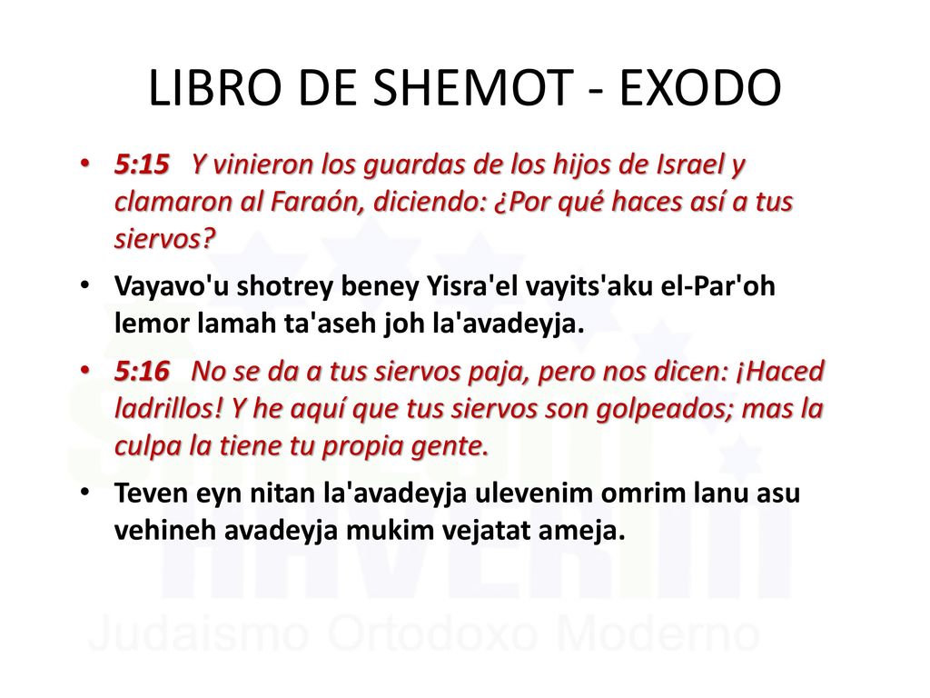LIBRO DE SHEMOT - EXODO 5:15 Y vinieron los guardas de los hijos de Israel y clamaron al Faraón, diciendo: ¿Por qué haces así a tus siervos
