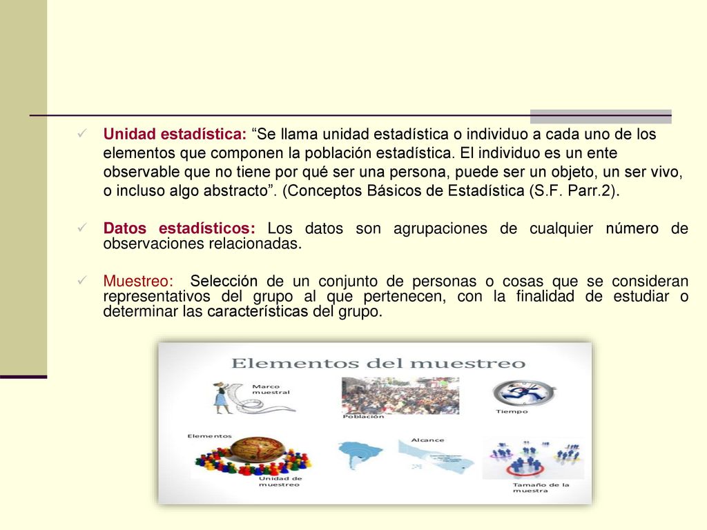 Unidad estadística: Se llama unidad estadística o individuo a cada uno de los elementos que componen la población estadística. El individuo es un ente observable que no tiene por qué ser una persona, puede ser un objeto, un ser vivo, o incluso algo abstracto . (Conceptos Básicos de Estadística (S.F. Parr.2).