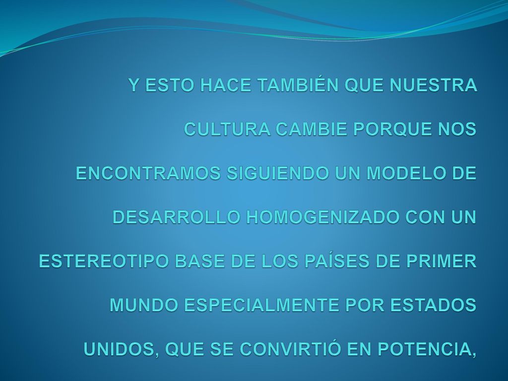 Y ESTO HACE TAMBIÉN QUE NUESTRA CULTURA CAMBIE PORQUE NOS ENCONTRAMOS SIGUIENDO UN MODELO DE DESARROLLO HOMOGENIZADO CON UN ESTEREOTIPO BASE DE LOS PAÍSES DE PRIMER MUNDO ESPECIALMENTE POR ESTADOS UNIDOS, QUE SE CONVIRTIÓ EN POTENCIA,