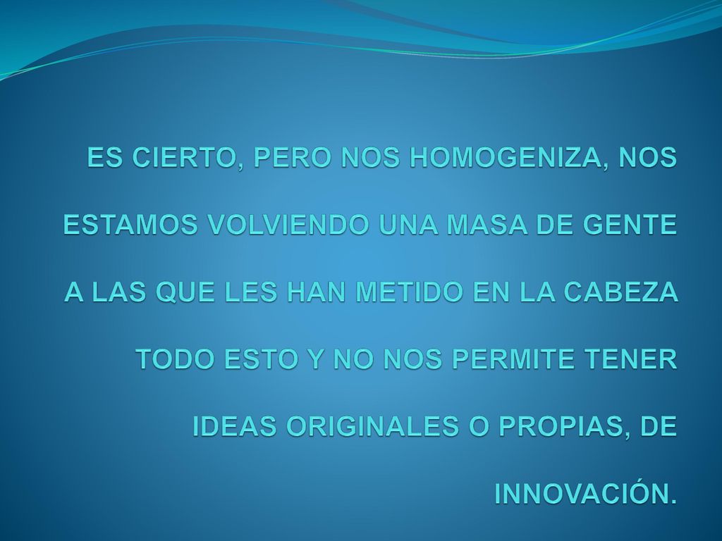 ES CIERTO, PERO NOS HOMOGENIZA, NOS ESTAMOS VOLVIENDO UNA MASA DE GENTE A LAS QUE LES HAN METIDO EN LA CABEZA TODO ESTO Y NO NOS PERMITE TENER IDEAS ORIGINALES O PROPIAS, DE INNOVACIÓN.