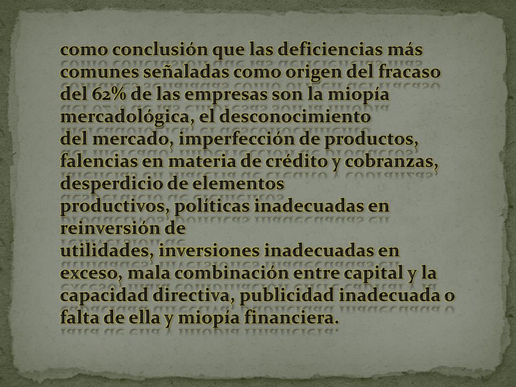 como conclusión que las deficiencias más comunes señaladas como origen del fracaso del 62% de las empresas son la miopía mercadológica, el desconocimiento del mercado, imperfección de productos, falencias en materia de crédito y cobranzas, desperdicio de elementos productivos, políticas inadecuadas en reinversión de utilidades, inversiones inadecuadas en exceso, mala combinación entre capital y la capacidad directiva, publicidad inadecuada o falta de ella y miopía financiera.