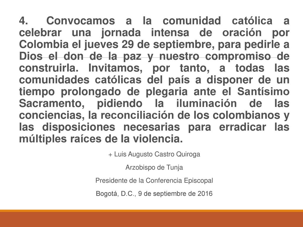 4. Convocamos a la comunidad católica a celebrar una jornada intensa de oración por Colombia el jueves 29 de septiembre, para pedirle a Dios el don de la paz y nuestro compromiso de construirla. Invitamos, por tanto, a todas las comunidades católicas del país a disponer de un tiempo prolongado de plegaria ante el Santísimo Sacramento, pidiendo la iluminación de las conciencias, la reconciliación de los colombianos y las disposiciones necesarias para erradicar las múltiples raíces de la violencia.