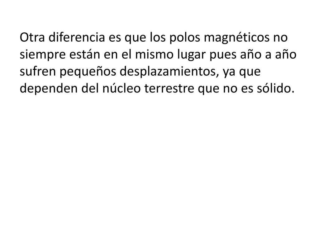 Otra diferencia es que los polos magnéticos no siempre están en el mismo lugar pues año a año sufren pequeños desplazamientos, ya que dependen del núcleo terrestre que no es sólido.