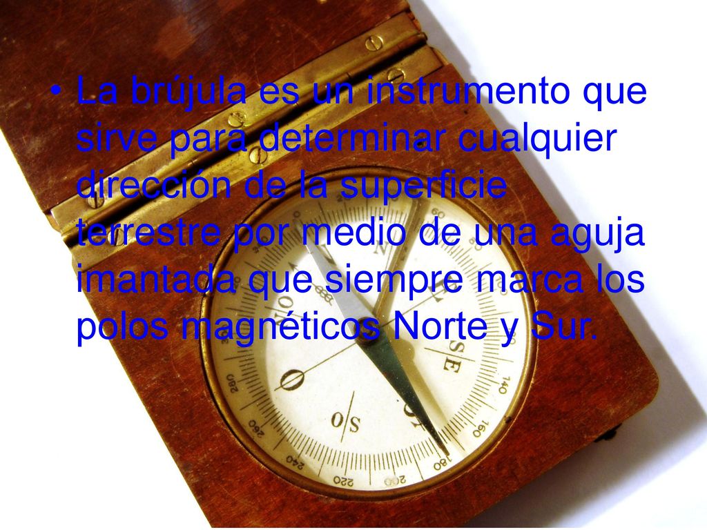 La brújula es un instrumento que sirve para determinar cualquier dirección de la superficie terrestre por medio de una aguja imantada que siempre marca los polos magnéticos Norte y Sur.
