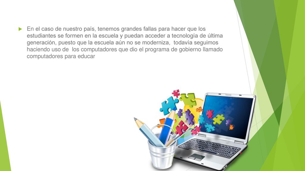 En el caso de nuestro país, tenemos grandes fallas para hacer que los estudiantes se formen en la escuela y puedan acceder a tecnología de última generación, puesto que la escuela aún no se moderniza, todavía seguimos haciendo uso de los computadores que dio el programa de gobierno llamado computadores para educar