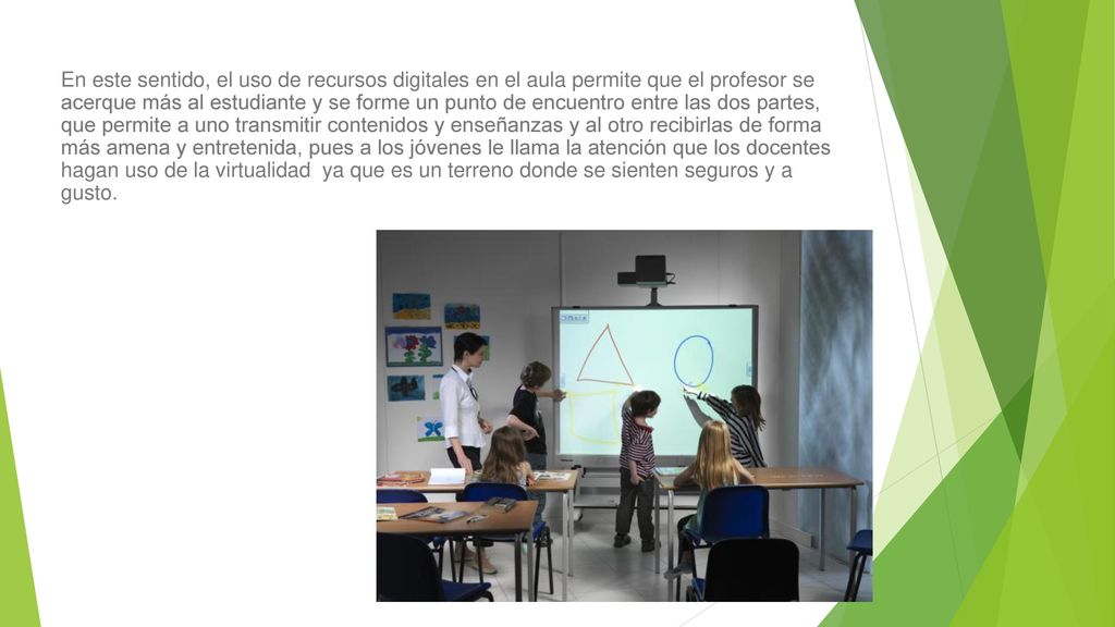 En este sentido, el uso de recursos digitales en el aula permite que el profesor se acerque más al estudiante y se forme un punto de encuentro entre las dos partes, que permite a uno transmitir contenidos y enseñanzas y al otro recibirlas de forma más amena y entretenida, pues a los jóvenes le llama la atención que los docentes hagan uso de la virtualidad ya que es un terreno donde se sienten seguros y a gusto.