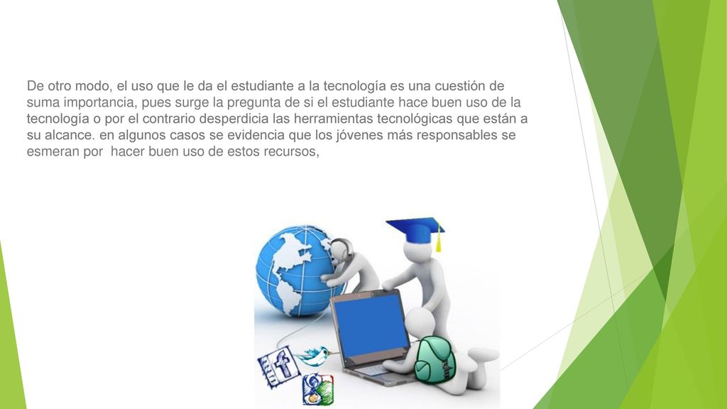 De otro modo, el uso que le da el estudiante a la tecnología es una cuestión de suma importancia, pues surge la pregunta de si el estudiante hace buen uso de la tecnología o por el contrario desperdicia las herramientas tecnológicas que están a su alcance.