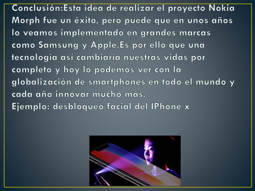 Conclusión:Esta idea de realizar el proyecto Nokia Morph fue un éxito, pero puede que en unos años lo veamos implementado en grandes marcas como Samsung y Apple.Es por ello que una tecnología así cambiaría nuestras vidas por completo y hoy lo podemos ver con la globalización de smartphones en todo el mundo y cada año innovar mucho más.
