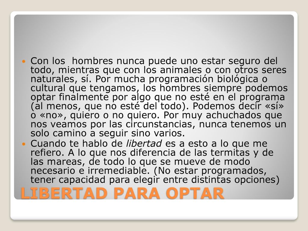 Con los hombres nunca puede uno estar seguro del todo, mientras que con los animales o con otros seres naturales, sí. Por mucha programación biológica o cultural que tengamos, los hombres siempre podemos optar finalmente por algo que no esté en el programa (al menos, que no esté del todo). Podemos decir «sí» o «no», quiero o no quiero. Por muy achuchados que nos veamos por las circunstancias, nunca tenemos un solo camino a seguir sino varios.