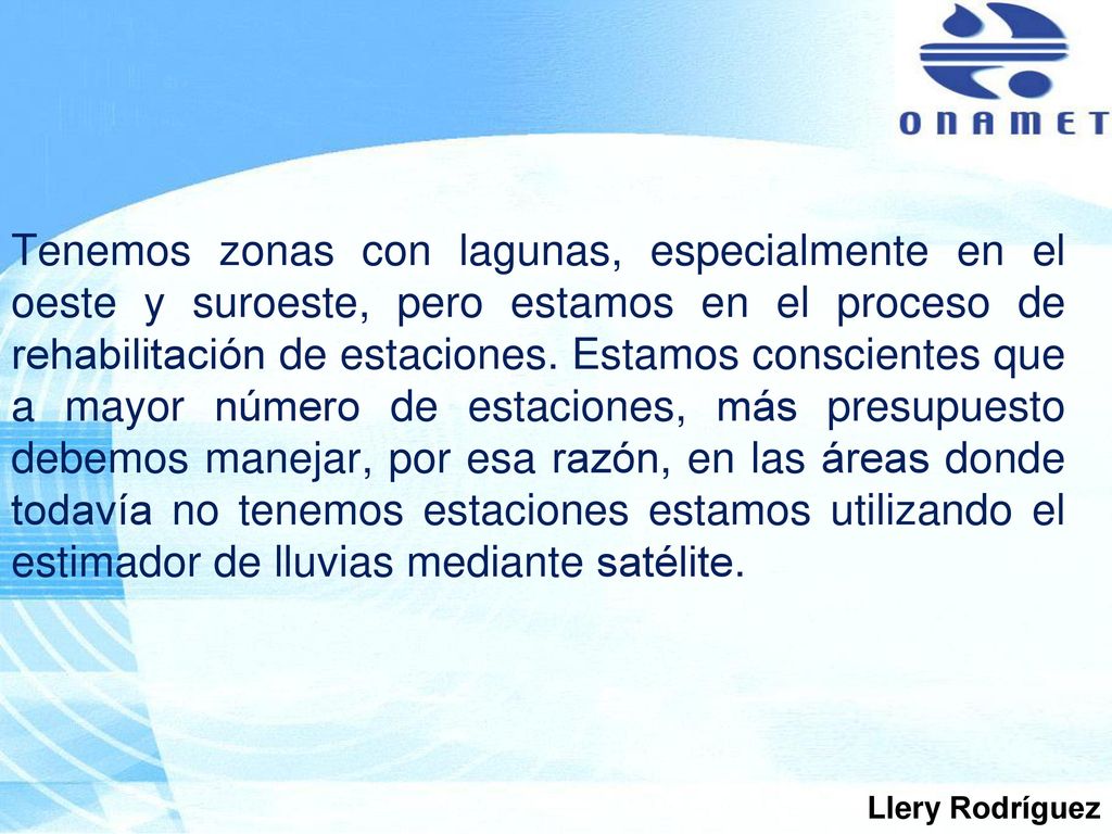 Tenemos zonas con lagunas, especialmente en el oeste y suroeste, pero estamos en el proceso de rehabilitación de estaciones. Estamos conscientes que a mayor número de estaciones, más presupuesto debemos manejar, por esa razón, en las áreas donde todavía no tenemos estaciones estamos utilizando el estimador de lluvias mediante satélite.