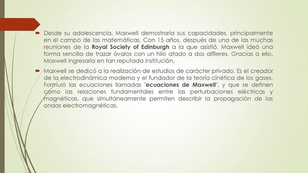Desde su adolescencia, Maxwell demostraría sus capacidades, principalmente en el campo de las matemáticas. Con 15 años, después de una de las muchas reuniones de la Royal Society of Edinburgh a la que asistió. Maxwell ideó una forma sencilla de trazar óvalos con un hilo atado a dos alfileres. Gracias a ello, Maxwell ingresaría en tan reputada institución.