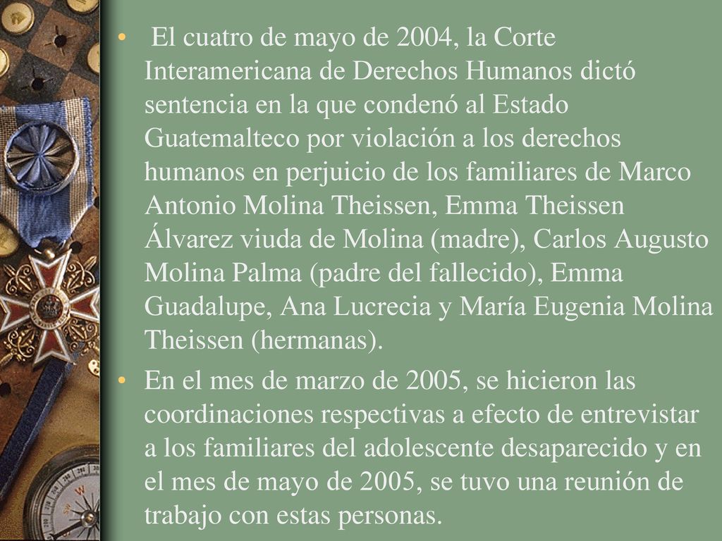 El cuatro de mayo de 2004, la Corte Interamericana de Derechos Humanos dictó sentencia en la que condenó al Estado Guatemalteco por violación a los derechos humanos en perjuicio de los familiares de Marco Antonio Molina Theissen, Emma Theissen Álvarez viuda de Molina (madre), Carlos Augusto Molina Palma (padre del fallecido), Emma Guadalupe, Ana Lucrecia y María Eugenia Molina Theissen (hermanas).