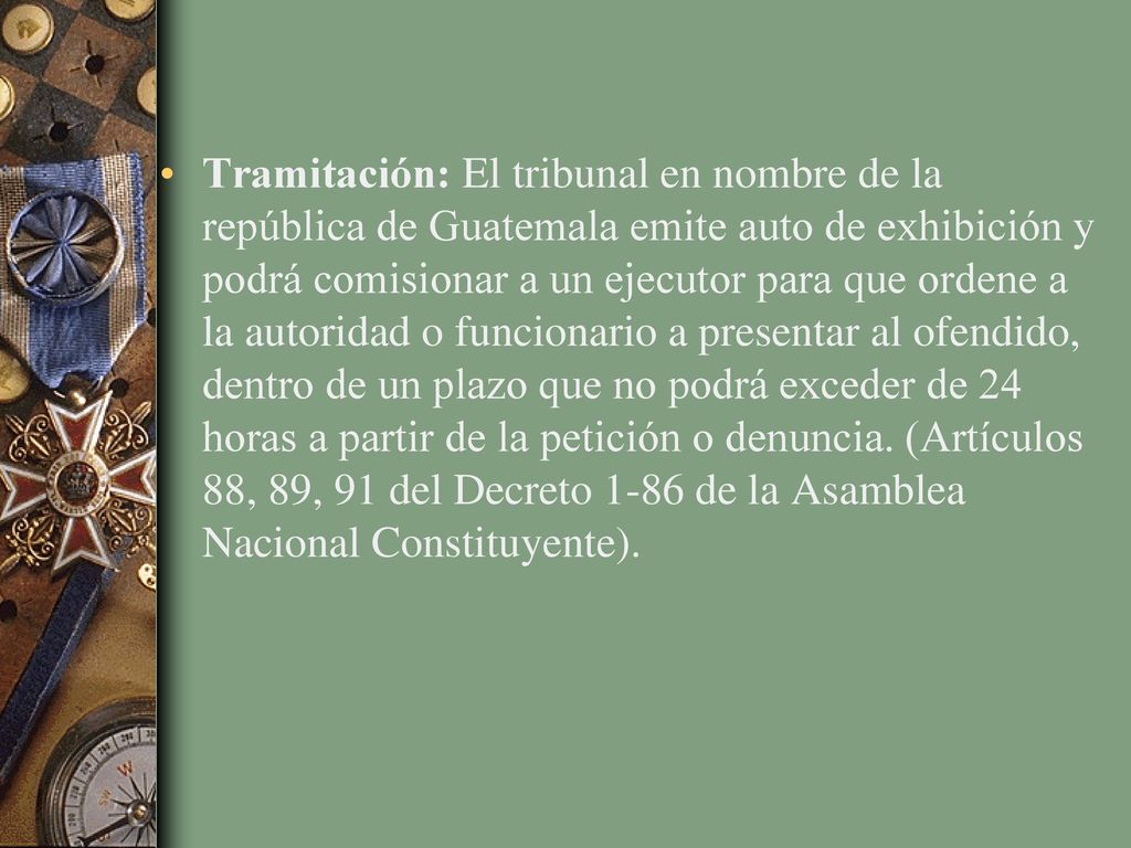 Tramitación: El tribunal en nombre de la república de Guatemala emite auto de exhibición y podrá comisionar a un ejecutor para que ordene a la autoridad o funcionario a presentar al ofendido, dentro de un plazo que no podrá exceder de 24 horas a partir de la petición o denuncia.