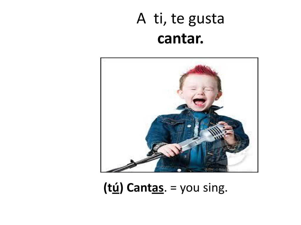 A ti, te gusta cantar. (tú) Cantas. = you sing.