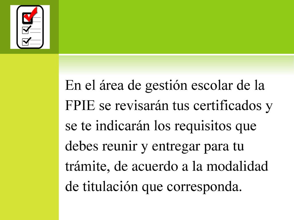 En el área de gestión escolar de la FPIE se revisarán tus certificados y se te indicarán los requisitos que debes reunir y entregar para tu trámite, de acuerdo a la modalidad de titulación que corresponda.