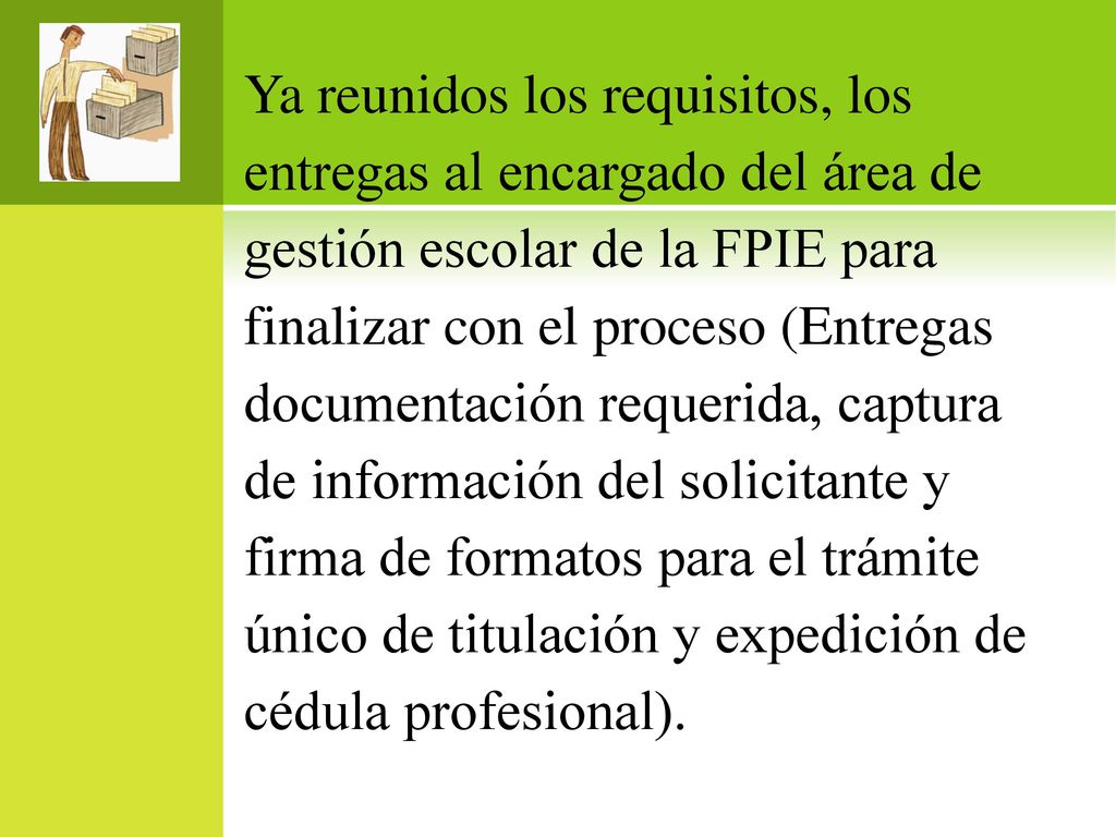 Ya reunidos los requisitos, los entregas al encargado del área de gestión escolar de la FPIE para finalizar con el proceso (Entregas documentación requerida, captura de información del solicitante y firma de formatos para el trámite único de titulación y expedición de cédula profesional).