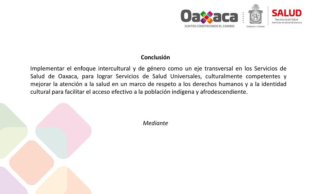 Conclusión Implementar el enfoque intercultural y de género como un eje transversal en los Servicios de Salud de Oaxaca, para lograr Servicios de Salud Universales, culturalmente competentes y mejorar la atención a la salud en un marco de respeto a los derechos humanos y a la identidad cultural para facilitar el acceso efectivo a la población indígena y afrodescendiente.