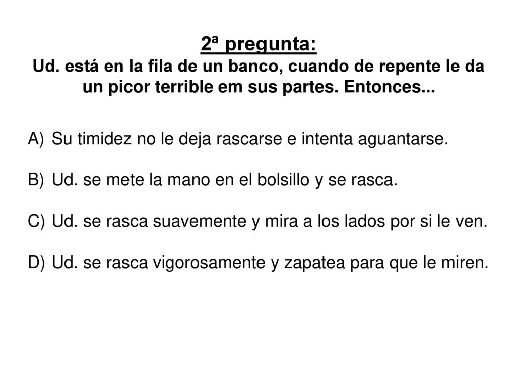 2ª pregunta: Ud. está en la fila de un banco, cuando de repente le da un picor terrible em sus partes. Entonces...