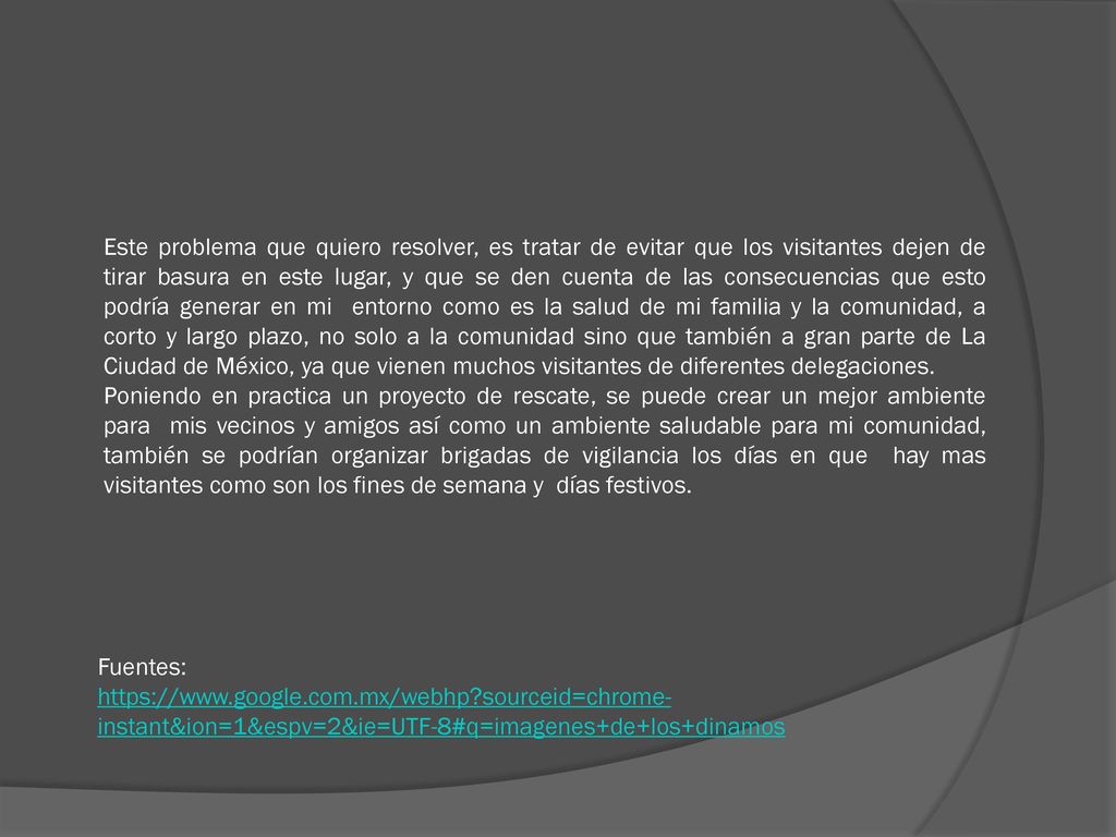 Este problema que quiero resolver, es tratar de evitar que los visitantes dejen de tirar basura en este lugar, y que se den cuenta de las consecuencias que esto podría generar en mi entorno como es la salud de mi familia y la comunidad, a corto y largo plazo, no solo a la comunidad sino que también a gran parte de La Ciudad de México, ya que vienen muchos visitantes de diferentes delegaciones.