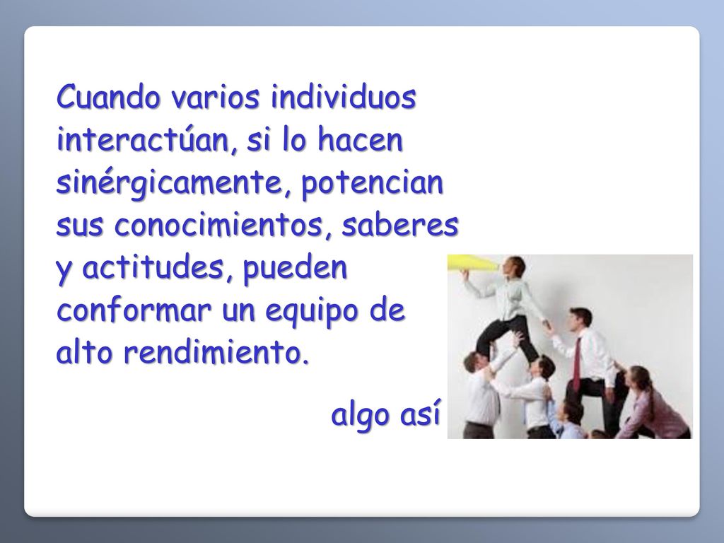 Cuando varios individuos interactúan, si lo hacen sinérgicamente, potencian sus conocimientos, saberes y actitudes, pueden conformar un equipo de alto rendimiento.