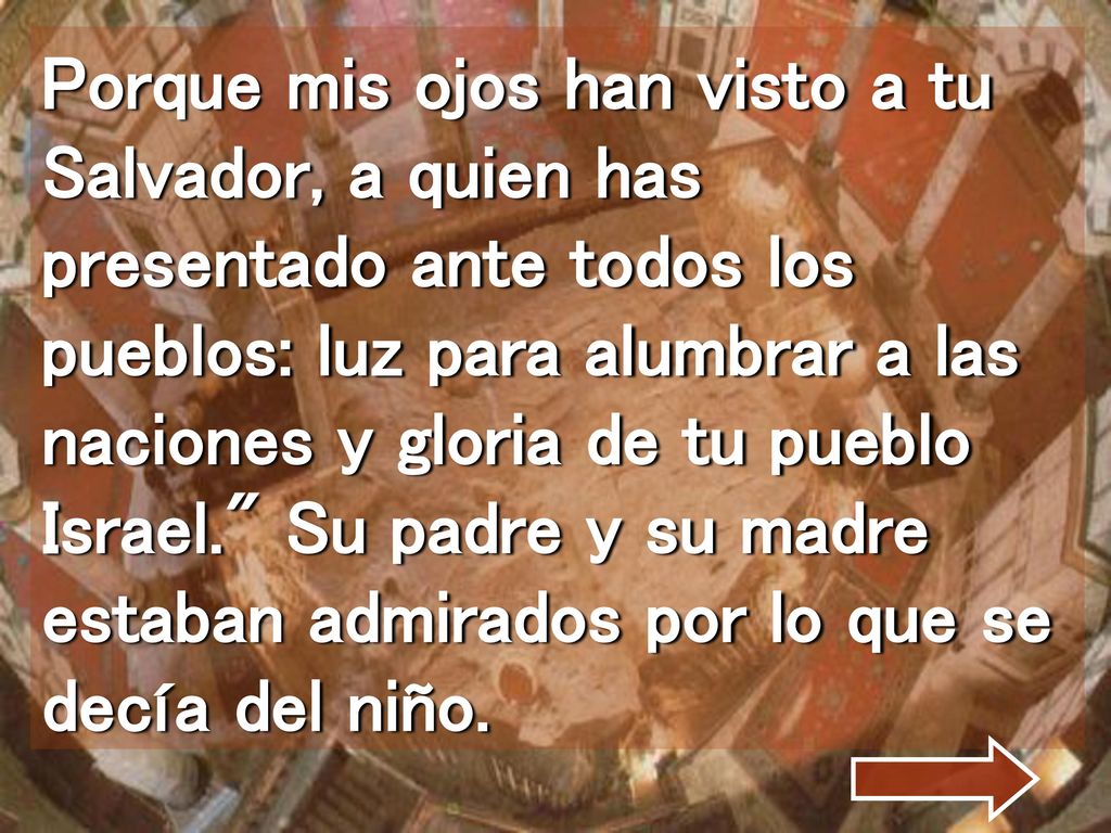 Porque mis ojos han visto a tu Salvador, a quien has presentado ante todos los pueblos: luz para alumbrar a las naciones y gloria de tu pueblo Israel. Su padre y su madre estaban admirados por lo que se decía del niño.