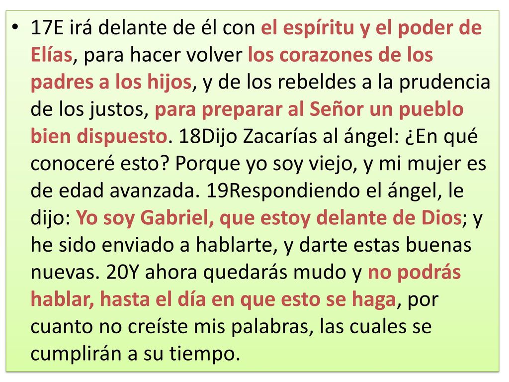 17E irá delante de él con el espíritu y el poder de Elías, para hacer volver los corazones de los padres a los hijos, y de los rebeldes a la prudencia de los justos, para preparar al Señor un pueblo bien dispuesto.