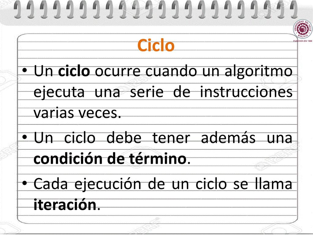 Ciclo Un ciclo ocurre cuando un algoritmo ejecuta una serie de instrucciones varias veces. Un ciclo debe tener además una condición de término.