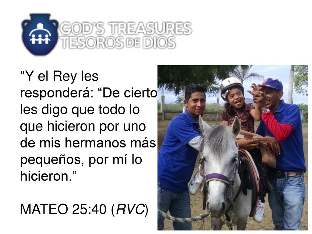 Y el Rey les responderá: De cierto les digo que todo lo que hicieron por uno de mis hermanos más pequeños, por mí lo hicieron. MATEO 25:40 (RVC)