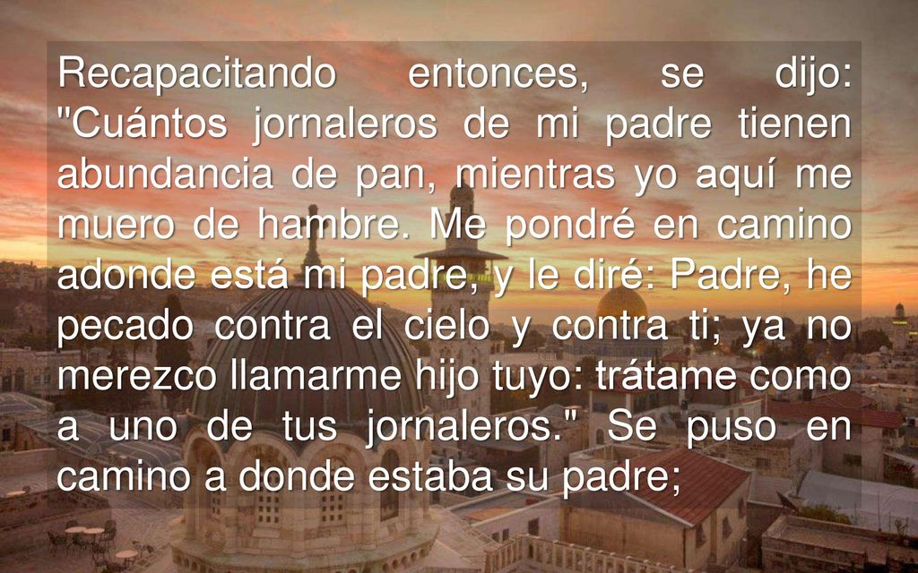 Recapacitando entonces, se dijo: Cuántos jornaleros de mi padre tienen abundancia de pan, mientras yo aquí me muero de hambre.