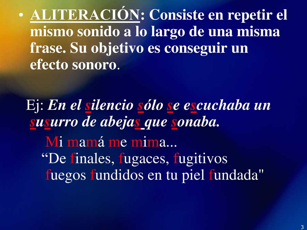 ALITERACIÓN: Consiste en repetir el mismo sonido a lo largo de una misma frase. Su objetivo es conseguir un efecto sonoro.