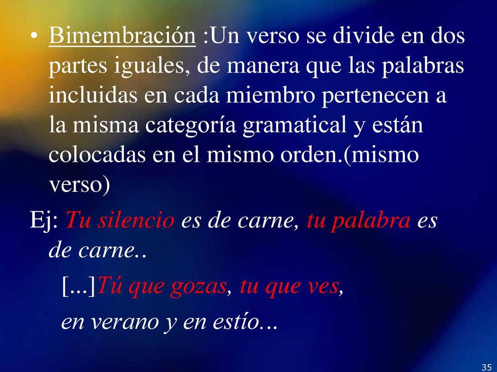 Bimembración :Un verso se divide en dos partes iguales, de manera que las palabras incluidas en cada miembro pertenecen a la misma categoría gramatical y están colocadas en el mismo orden.(mismo verso)