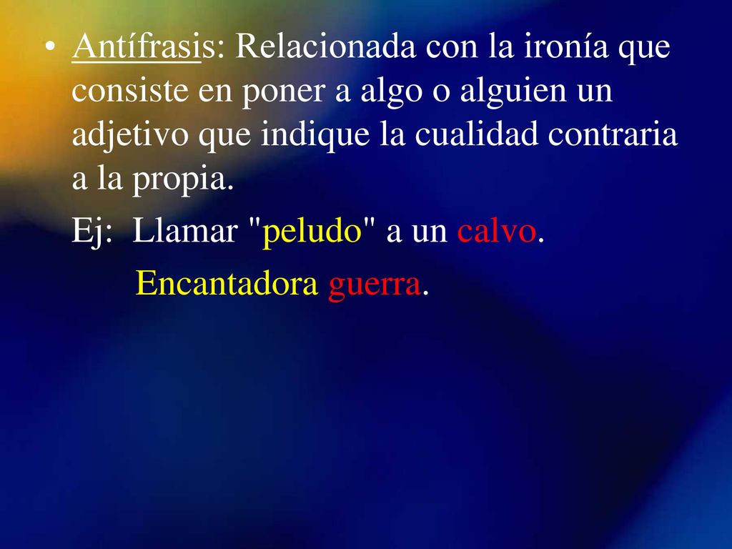 Antífrasis: Relacionada con la ironía que consiste en poner a algo o alguien un adjetivo que indique la cualidad contraria a la propia.