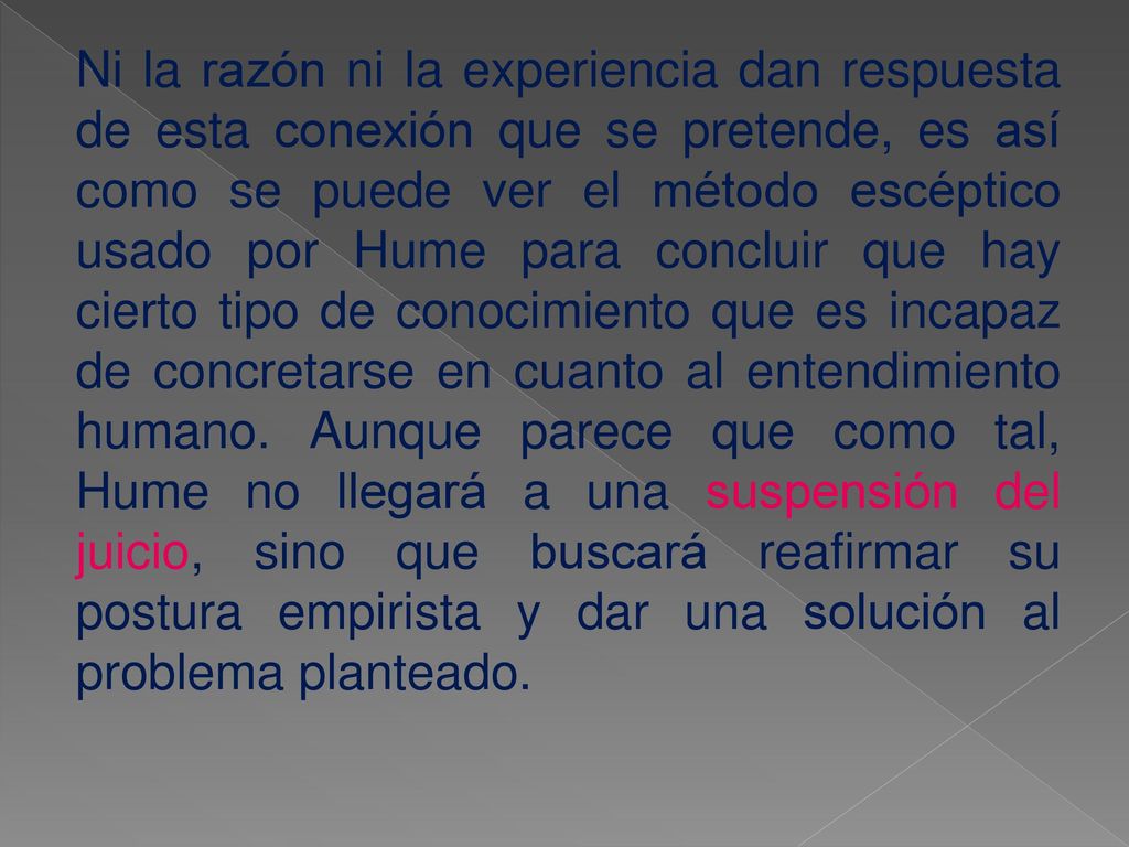 Ni la razón ni la experiencia dan respuesta de esta conexión que se pretende, es así como se puede ver el método escéptico usado por Hume para concluir que hay cierto tipo de conocimiento que es incapaz de concretarse en cuanto al entendimiento humano.